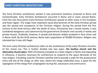 EARLY CHRISTIAN ARCHITECTURE
The Early Christian architecture started in two prominent locations centered at Rome and
Constantinople. Early Christian Architecture occurred in Rome and in areas around Rome.
From the two focal points Early Christian Architecture spread to other areas in the European
and Asian region. The single most important social phenomenon of the Early Christian period
was the spread and acceptance of the Christian religion. During the period from the first
century to the third century after the death of Jesus, Christianity was a secret society. It was
considered dangerous and subversive by the government Christians met secretly in tombs and
private houses. Gradually, however, it spread and became widely accepted in Asia minor and
in Rome itself. By the third century, Rome had a population of 50,000 Christians. Religion was
tolerated but it was still illegal.
The term early Christian architecture refers to the architecture of the early Christian churches
of the roman era. This is further divided into two types: the basilica church and the
alternative church plans. With Christianity accepted as a state religion in Rome and expanding
in influence, it became necessary for architecture to respond to the space demands of the
new religion. A building used for Christian worship had to provide a path for the processional
entry and exit of the clergy, an alter area, where the clergy celebrated mass, a space for the
segregation of the clergy from congregation during the procession and communion.
 
