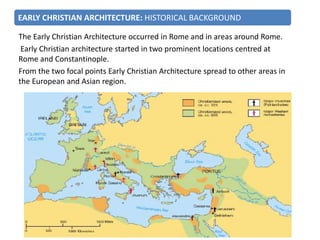 The Early Christian Architecture occurred in Rome and in areas around Rome.
Early Christian architecture started in two prominent locations centred at
Rome and Constantinople.
From the two focal points Early Christian Architecture spread to other areas in
the European and Asian region.
EARLY CHRISTIAN ARCHITECTURE: HISTORICAL BACKGROUND
 
