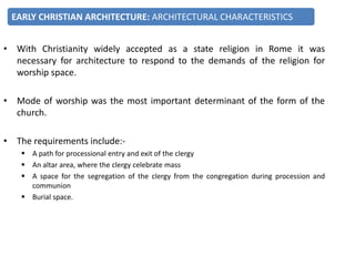 • With Christianity widely accepted as a state religion in Rome it was
necessary for architecture to respond to the demands of the religion for
worship space.
• Mode of worship was the most important determinant of the form of the
church.
• The requirements include:-
 A path for processional entry and exit of the clergy
 An altar area, where the clergy celebrate mass
 A space for the segregation of the clergy from the congregation during procession and
communion
 Burial space.
EARLY CHRISTIAN ARCHITECTURE: ARCHITECTURAL CHARACTERISTICS
 