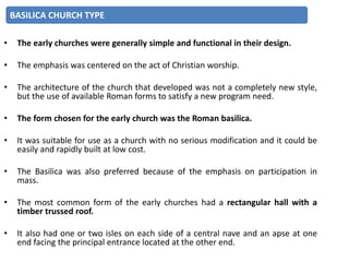 • The early churches were generally simple and functional in their design.
• The emphasis was centered on the act of Christian worship.
• The architecture of the church that developed was not a completely new style,
but the use of available Roman forms to satisfy a new program need.
• The form chosen for the early church was the Roman basilica.
• It was suitable for use as a church with no serious modification and it could be
easily and rapidly built at low cost.
• The Basilica was also preferred because of the emphasis on participation in
mass.
• The most common form of the early churches had a rectangular hall with a
timber trussed roof.
• It also had one or two isles on each side of a central nave and an apse at one
end facing the principal entrance located at the other end.
BASILICA CHURCH TYPE
 