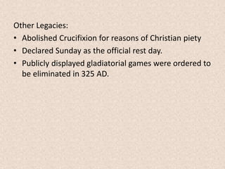 Other Legacies:
• Abolished Crucifixion for reasons of Christian piety
• Declared Sunday as the official rest day.
• Publicly displayed gladiatorial games were ordered to
be eliminated in 325 AD.
 