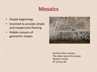 Mosaics
• Simple beginnings
• Invented to provide simple
and inexpensive flooring
• Pebble mosaics of
geometric shapes
Gordium floor mosaics,
The oldest extant tile mosaic
Western Turkey
8th century BC
 