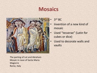 Mosaics
• 3rd BC
• Invention of a new kind of
mosaic
• Used “tesserae” (Latin for
cubes or dice)
• Used to decorate walls and
vaults
The parting of Lot and Abraham
Mosaic in nave of Santa Maria
Magiorre
Rome, Italy
 