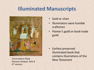 Illuminated Manuscripts
• Gold or silver
• Illuminators were humble
craftsmen
• Painter’s guild or book trade
guild
• Earliest preserved
illuminated book that
contains illustrations of the
New Testament
Christ before Pilate
Rossano Gospels, folio 8
6th century
 