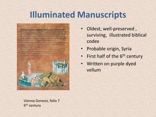 Illuminated Manuscripts
• Oldest, well-preserved ,
surviving, illustrated biblical
codex
• Probable origin, Syria
• First half of the 6th century
• Written on purple dyed
vellum
Vienna Genesis, folio 7
6th century
 