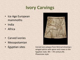 Ivory Carvings
• Ice Age European
mammoths
• India
• Africa
• Carved ivories
• Mesopotamian
• Egyptian sites Carved ivory plaque from Nimrud showing a
winged sphinx with apron and crown in the
Egyptian style. 8th – 7th century BC.
Phoenician style
 