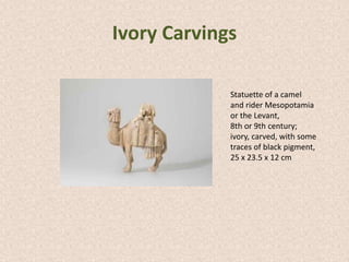 Ivory Carvings
Statuette of a camel
and rider Mesopotamia
or the Levant,
8th or 9th century;
ivory, carved, with some
traces of black pigment,
25 x 23.5 x 12 cm
 