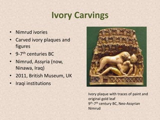 Ivory Carvings
• Nimrud ivories
• Carved ivory plaques and
figures
• 9-7th centuries BC
• Nimrud, Assyria (now,
Ninawa, Iraq)
• 2011, British Museum, UK
• Iraqi institutions
Ivory plaque with traces of paint and
original gold leaf
9th-7th century BC, Neo-Assyrian
Nimrud
 