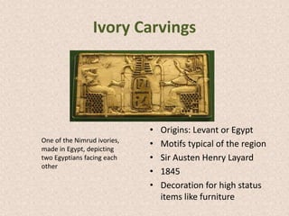 Ivory Carvings
• Origins: Levant or Egypt
• Motifs typical of the region
• Sir Austen Henry Layard
• 1845
• Decoration for high status
items like furniture
One of the Nimrud ivories,
made in Egypt, depicting
two Egyptians facing each
other
 