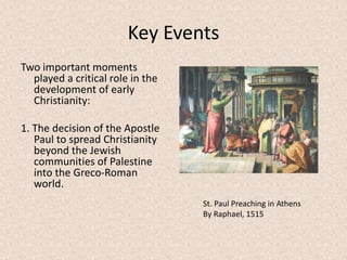 Key Events
Two important moments
played a critical role in the
development of early
Christianity:
1. The decision of the Apostle
Paul to spread Christianity
beyond the Jewish
communities of Palestine
into the Greco-Roman
world.
St. Paul Preaching in Athens
By Raphael, 1515
 