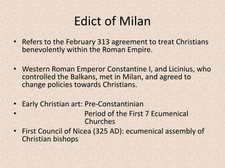 Edict of Milan
• Refers to the February 313 agreement to treat Christians
benevolently within the Roman Empire.
• Western Roman Emperor Constantine I, and Licinius, who
controlled the Balkans, met in Milan, and agreed to
change policies towards Christians.
• Early Christian art: Pre-Constantinian
• Period of the First 7 Ecumenical
Churches
• First Council of Nicea (325 AD): ecumenical assembly of
Christian bishops
 