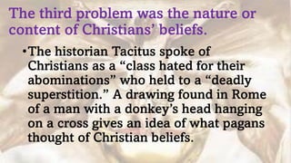 The third problem was the nature or
content of Christians’ beliefs.
•The historian Tacitus spoke of
Christians as a “class hated for their
abominations” who held to a “deadly
superstition.” A drawing found in Rome
of a man with a donkey’s head hanging
on a cross gives an idea of what pagans
thought of Christian beliefs.
 