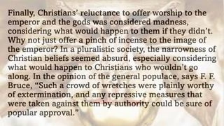 Finally, Christians’ reluctance to offer worship to the
emperor and the gods was considered madness,
considering what would happen to them if they didn’t.
Why not just offer a pinch of incense to the image of
the emperor? In a pluralistic society, the narrowness of
Christian beliefs seemed absurd, especially considering
what would happen to Christians who wouldn’t go
along. In the opinion of the general populace, says F. F.
Bruce, “Such a crowd of wretches were plainly worthy
of extermination, and any repressive measures that
were taken against them by authority could be sure of
popular approval.”
 