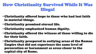 How Christianity Survived While It Was
Illegal
• Christianity offered hope to those who had lost faith
in material things.
• Christianity promised eternal life.
• Christianity emphasized human dignity.
• Christianity offered the witness of those willing to die
for their faith.
• Christianity prospered in outlying areas of the Roman
Empire that did not experience the same level of
persecution or harassment as areas closer to the
capital city of Rome.
 