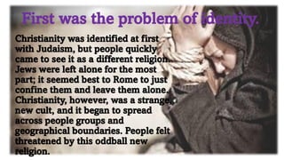 First was the problem of identity.
Christianity was identified at first
with Judaism, but people quickly
came to see it as a different religion.
Jews were left alone for the most
part; it seemed best to Rome to just
confine them and leave them alone.
Christianity, however, was a strange,
new cult, and it began to spread
across people groups and
geographical boundaries. People felt
threatened by this oddball new
religion.
 