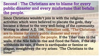 Second : The Christians are to blame for every
public disaster and every misfortune that befalls
the people.
Since Christians wouldn’t join in with the religious
activities which were believed to placate the gods, they
became a threat to the very well-being of the community.
Writing in about A.D. 196, Tertullian said, “The Christians
are to blame for every public disaster and every
misfortune that befalls the people. If the Tiber rises to the
walls, if the Nile fails to rise and flood the fields, if the sky
withholds its rain, if there is earthquake or famine or
plague, straightway the cry arises: ‘The Christians to the
lions!’”
 