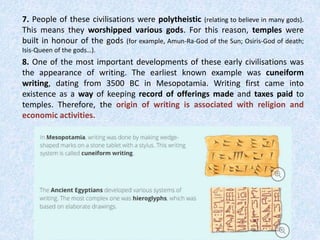 7. People of these civilisations were polytheistic (relating to believe in many gods).
This means they worshipped various gods. For this reason, temples were
built in honour of the gods (for example, Amun-Ra-God of the Sun; Osiris-God of death;
Isis-Queen of the gods…).
8. One of the most important developments of these early civilisations was
the appearance of writing. The earliest known example was cuneiform
writing, dating from 3500 BC in Mesopotamia. Writing first came into
existence as a way of keeping record of offerings made and taxes paid to
temples. Therefore, the origin of writing is associated with religion and
economic activities.
 