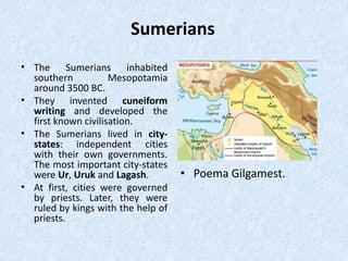 Sumerians
• The Sumerians inhabited
southern Mesopotamia
around 3500 BC.
• They invented cuneiform
writing and developed the
first known civilisation.
• The Sumerians lived in city-
states: independent cities
with their own governments.
The most important city-states
were Ur, Uruk and Lagash.
• At first, cities were governed
by priests. Later, they were
ruled by kings with the help of
priests.
• Poema Gilgamest.
 