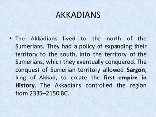 AKKADIANS
• The Akkadians lived to the north of the
Sumerians. They had a policy of expanding their
territory to the south, into the territory of the
Sumerians, which they eventually conquered. The
conquest of Sumerian territory allowed Sargon,
king of Akkad, to create the first empire in
History. The Akkadians controlled the region
from 2335–2150 BC.
 