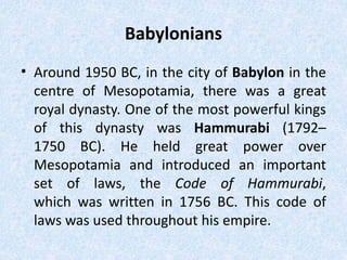Babylonians
• Around 1950 BC, in the city of Babylon in the
centre of Mesopotamia, there was a great
royal dynasty. One of the most powerful kings
of this dynasty was Hammurabi (1792–
1750 BC). He held great power over
Mesopotamia and introduced an important
set of laws, the Code of Hammurabi,
which was written in 1756 BC. This code of
laws was used throughout his empire.
 