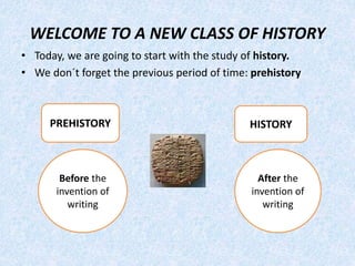 WELCOME TO A NEW CLASS OF HISTORY
• Today, we are going to start with the study of history.
• We don´t forget the previous period of time: prehistory
PREHISTORY HISTORY
Before the
invention of
writing
After the
invention of
writing
 