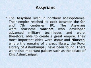 Assyrians
• The Assyrians lived in northern Mesopotamia.
Their empire reached its peak between the 9th
and 7th centuries BC. The Assyrians
were fearsome warriors who developed
advanced military techniques and were,
therefore, able to create a great empire. Their
most important cities were Assur and Nineveh,
where the remains of a great library, the Royal
Library of Ashurbanipal, have been found. There
were also important palaces such as the palace of
King Ashurbanipal.
 