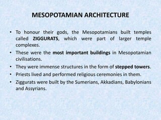 MESOPOTAMIAN ARCHITECTURE
• To honour their gods, the Mesopotamians built temples
called ZIGGURATS, which were part of larger temple
complexes.
• These were the most important buildings in Mesopotamian
civilisations.
• They were immense structures in the form of stepped towers.
• Priests lived and performed religious ceremonies in them.
• Ziggurats were built by the Sumerians, Akkadians, Babylonians
and Assyrians.
 