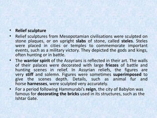 • Relief sculpture
• Relief sculptures from Mesopotamian civilisations were sculpted on
stone plaques, or on upright slabs of stone, called steles. Steles
were placed in cities or temples to commemorate important
events, such as a military victory. They depicted the gods and kings,
often hunting or in battle.
• The warrior spirit of the Assyrians is reflected in their art. The walls
of their palaces were decorated with large friezes of battle and
hunting scenes in relief. In Assyrian reliefs, the figures are
very stiff and solemn. Figures were sometimes superimposed to
give the scenes depth. Details, such as animal fur and
horse harnesses, were sculpted very accurately.
• For a period following Hammurabi’s reign, the city of Babylon was
famous for decorating the bricks used in its structures, such as the
Ishtar Gate.
 