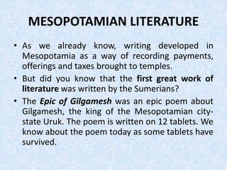 MESOPOTAMIAN LITERATURE
• As we already know, writing developed in
Mesopotamia as a way of recording payments,
offerings and taxes brought to temples.
• But did you know that the first great work of
literature was written by the Sumerians?
• The Epic of Gilgamesh was an epic poem about
Gilgamesh, the king of the Mesopotamian city-
state Uruk. The poem is written on 12 tablets. We
know about the poem today as some tablets have
survived.
 