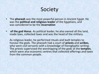 Society
• The pharaoh was the most powerful person in Ancient Egypt. He
was the political and religious leader of the Egyptians, and
was considered to be the incarnation
• of the god Horus. As political leader, he also owned all the land,
made laws, collected taxes and was the head of the military.
As religious leader, he performed rituals and built temples to
honour the gods. The pharaoh had a court of priests and scribes,
who were civil servants with a knowledge of hieroglyphic writing.
The priests supervised the worshipping of the gods at the temples,
which were also economic centres that collected offerings and taxes
from the common people.
 