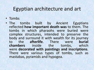 Egyptian architecture and art
• Tombs
• The tombs built by Ancient Egyptians
reflected how important death was to them. The
tombs in which pharaohs were buried were
complex structures, intended to preserve the
body and surround it with wealth for its journey
to the afterlife. There were burial
chambers inside the tombs, which
were decorated with paintings and inscriptions.
There were various types of tombs, such as
mastabas, pyramids and hypogea.
 