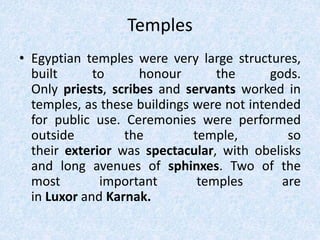 Temples
• Egyptian temples were very large structures,
built to honour the gods.
Only priests, scribes and servants worked in
temples, as these buildings were not intended
for public use. Ceremonies were performed
outside the temple, so
their exterior was spectacular, with obelisks
and long avenues of sphinxes. Two of the
most important temples are
in Luxor and Karnak.
 