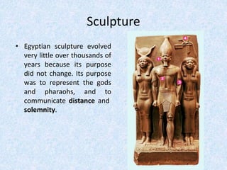 Sculpture
• Egyptian sculpture evolved
very little over thousands of
years because its purpose
did not change. Its purpose
was to represent the gods
and pharaohs, and to
communicate distance and
solemnity.
 