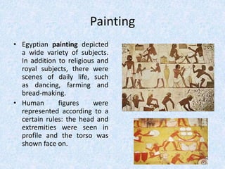 Painting
• Egyptian painting depicted
a wide variety of subjects.
In addition to religious and
royal subjects, there were
scenes of daily life, such
as dancing, farming and
bread-making.
• Human figures were
represented according to a
certain rules: the head and
extremities were seen in
profile and the torso was
shown face on.
 