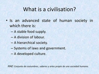 What is a civilisation?
• Is an advanced state of human society in
which there is:
– A stable food supply.
– A division of labour.
– A hierarchical society.
– Systems of laws and government.
– A developed culture.
RAE: Conjunto de costumbres, saberes y artes propio de una sociedad humana.
 