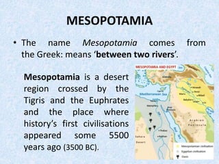 MESOPOTAMIA
• The name Mesopotamia comes from
the Greek: means ‘between two rivers’.
Mesopotamia is a desert
region crossed by the
Tigris and the Euphrates
and the place where
history’s first civilisations
appeared some 5500
years ago (3500 BC).
 