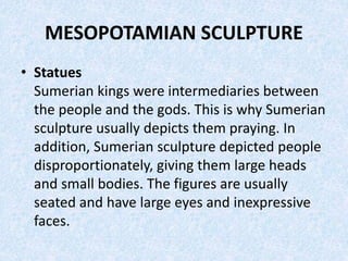 MESOPOTAMIAN SCULPTURE
• Statues
Sumerian kings were intermediaries between
the people and the gods. This is why Sumerian
sculpture usually depicts them praying. In
addition, Sumerian sculpture depicted people
disproportionately, giving them large heads
and small bodies. The figures are usually
seated and have large eyes and inexpressive
faces.
 