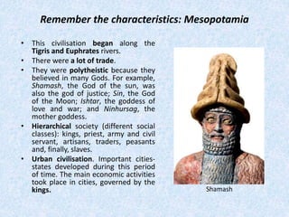 Remember the characteristics: Mesopotamia
• This civilisation began along the
Tigris and Euphrates rivers.
• There were a lot of trade.
• They were polytheistic because they
believed in many Gods. For example,
Shamash, the God of the sun, was
also the god of justice; Sin, the God
of the Moon; Ishtar, the goddess of
love and war; and Ninhursag, the
mother goddess.
• Hierarchical society (different social
classes): kings, priest, army and civil
servant, artisans, traders, peasants
and, finally, slaves.
• Urban civilisation. Important cities-
states developed during this period
of time. The main economic activities
took place in cities, governed by the
kings. Shamash
 