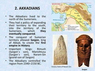 2. AKKADIANS
• The Akkadians lived to the
north of the Sumerians.
• They had a policy of expanding
their territory to the south,
into the territory of the
Sumerians, which they
eventually conquered.
• The conquest of Sumerian
territory allowed Sargon, king
of Akkad, to create the first
empire in History.
• Important kings: Rimush
(Sargon´s son), Manishtusu
(Sargon´s son), Naram-Sin
(grand-son of Sargon)
• The Akkadians controlled the
region from 2340–2150 BC.
Sargon
Victory Stele of Naram-Sin
 