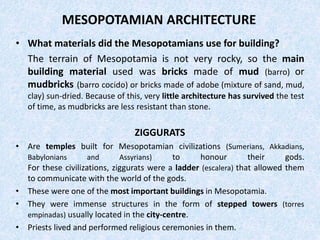 MESOPOTAMIAN ARCHITECTURE
• What materials did the Mesopotamians use for building?
The terrain of Mesopotamia is not very rocky, so the main
building material used was bricks made of mud (barro) or
mudbricks (barro cocido) or bricks made of adobe (mixture of sand, mud,
clay) sun-dried. Because of this, very little architecture has survived the test
of time, as mudbricks are less resistant than stone.
ZIGGURATS
• Are temples built for Mesopotamian civilizations (Sumerians, Akkadians,
Babylonians and Assyrians) to honour their gods.
For these civilizations, ziggurats were a ladder (escalera) that allowed them
to communicate with the world of the gods.
• These were one of the most important buildings in Mesopotamia.
• They were immense structures in the form of stepped towers (torres
empinadas) usually located in the city-centre.
• Priests lived and performed religious ceremonies in them.
 