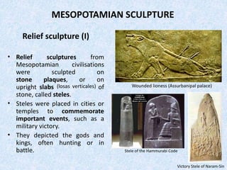 MESOPOTAMIAN SCULPTURE
Relief sculpture (I)
• Relief sculptures from
Mesopotamian civilisations
were sculpted on
stone plaques, or on
upright slabs (losas verticales) of
stone, called steles.
• Steles were placed in cities or
temples to commemorate
important events, such as a
military victory.
• They depicted the gods and
kings, often hunting or in
battle.
Wounded lioness (Assurbanipal palace)
Victory Stele of Naram-Sin
Stele of the Hammurabi Code
 