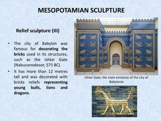 MESOPOTAMIAN SCULPTURE
Relief sculpture (III)
• The city of Babylon was
famous for decorating the
bricks used in its structures,
such as the Ishtar Gate
(Nabuconodosor, 575 BC).
• It has more than 12 metres
tall and was decorated with
bricks reliefs representing
young bulls, lions and
dragons.
Ishtar Gate: the main entrance of the city of
Babylonia
 