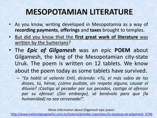 MESOPOTAMIAN LITERATURE
• As you know, writing developed in Mesopotamia as a way of
recording payments, offerings and taxes brought to temples.
• But did you know that the first great work of literature was
written by the Sumerians?
• The Epic of Gilgamesh was an epic POEM about
Gilgamesh, the king of the Mesopotamian city-state
Uruk. The poem is written on 12 tablets. We know
about the poem today as some tablets have survived.
– “Ea habló al valiente Enlil, diciendo: «Tú, el más sabio de los
dioses, tú, héroe, ¿cómo pudiste, sin respeto alguno, causar el
diluvio? ¡Castiga al pecador por sus pecados, castiga al ofensor
por su ofensa! ¡(Sin embargo), sé benévolo para que [la
humanidad] no sea cercenada!”.
More information about Gilgamesh epic poem:
http://www.nationalgeographic.com.es/historia/grandes-reportajes/la-epopeya-de-gilgamesh_6746
 