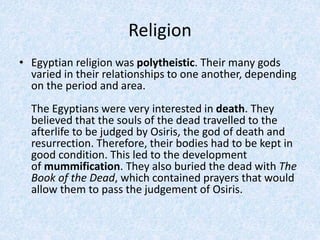 Religion
• Egyptian religion was polytheistic. Their many gods
varied in their relationships to one another, depending
on the period and area.
The Egyptians were very interested in death. They
believed that the souls of the dead travelled to the
afterlife to be judged by Osiris, the god of death and
resurrection. Therefore, their bodies had to be kept in
good condition. This led to the development
of mummification. They also buried the dead with The
Book of the Dead, which contained prayers that would
allow them to pass the judgement of Osiris.
 