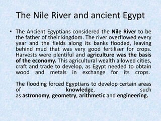 The Nile River and ancient Egypt
• The Ancient Egyptians considered the Nile River to be
the father of their kingdom. The river overflowed every
year and the fields along its banks flooded, leaving
behind mud that was very good fertiliser for crops.
Harvests were plentiful and agriculture was the basis
of the economy. This agricultural wealth allowed cities,
craft and trade to develop, as Egypt needed to obtain
wood and metals in exchange for its crops.
The flooding forced Egyptians to develop certain areas
of knowledge, such
as astronomy, geometry, arithmetic and engineering.
 