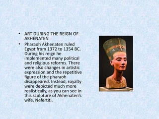 • ART DURING THE REIGN OF
AKHENATEN
• Pharaoh Akhenaten ruled
Egypt from 1372 to 1354 BC.
During his reign he
implemented many political
and religious reforms. There
were also changes in artistic
expression and the repetitive
figure of the pharaoh
disappeared. Instead, royalty
were depicted much more
realistically, as you can see in
this sculpture of Akhenaten’s
wife, Nefertiti.
 