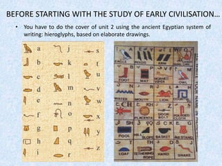 BEFORE STARTING WITH THE STUDY OF EARLY CIVILISATION…
• You have to do the cover of unit 2 using the ancient Egyptian system of
writing: hieroglyphs, based on elaborate drawings.
 