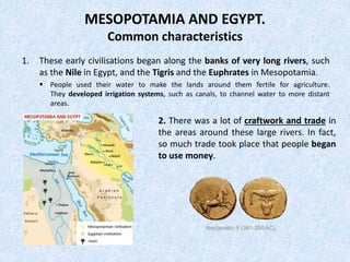 MESOPOTAMIA AND EGYPT.
Common characteristics
1. These early civilisations began along the banks of very long rivers, such
as the Nile in Egypt, and the Tigris and the Euphrates in Mesopotamia.
 People used their water to make the lands around them fertile for agriculture.
They developed irrigation systems, such as canals, to channel water to more distant
areas.
2. There was a lot of craftwork and trade in
the areas around these large rivers. In fact,
so much trade took place that people began
to use money.
Nectanebo II (361-350 AC)
 