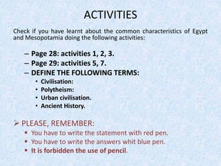ACTIVITIES
Check if you have learnt about the common characteristics of Egypt
and Mesopotamia doing the following activities:
– Page 28: activities 1, 2, 3.
– Page 29: activities 5, 7.
– DEFINE THE FOLLOWING TERMS:
• Civilisation:
• Polytheism:
• Urban civilisation.
• Ancient History.
 PLEASE, REMEMBER:
 You have to write the statement with red pen.
 You have to write the answers whit blue pen.
 It is forbidden the use of pencil.
 