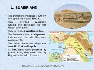 1. SUMERIANS
• The Sumerians inhabited southern
Mesopotamia around 3500 BC.
• They invented cuneiform
writing and developed the first
known civilisation.
• They developed irrigation system.
• The Sumerians lived in city-states:
independent cities with their own
governments.
• The most important city-states
were Ur, Uruk and Lagash.
• At first, cities were governed by
priests. Later, they were ruled by
kings with the help of priests.
https://www.youtube.com/watch?v=Xi5wTojwTvI
 